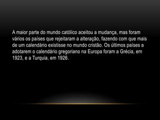 A maior parte do mundo católico aceitou a mudança, mas foram
vários os países que rejeitaram a alteração, fazendo com que mais
de um calendário existisse no mundo cristão. Os últimos países a
adotarem o calendário gregoriano na Europa foram a Grécia, em
1923, e a Turquia, em 1926.
 