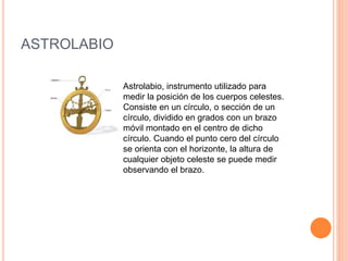 ASTROLABIO 
Astrolabio, instrumento utilizado para 
medir la posición de los cuerpos celestes. 
Consiste en un círculo, o sección de un 
círculo, dividido en grados con un brazo 
móvil montado en el centro de dicho 
círculo. Cuando el punto cero del círculo 
se orienta con el horizonte, la altura de 
cualquier objeto celeste se puede medir 
observando el brazo. 
 