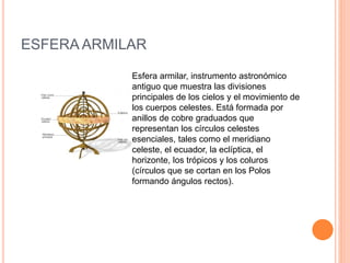 ESFERA ARMILAR 
Esfera armilar, instrumento astronómico 
antiguo que muestra las divisiones 
principales de los cielos y el movimiento de 
los cuerpos celestes. Está formada por 
anillos de cobre graduados que 
representan los círculos celestes 
esenciales, tales como el meridiano 
celeste, el ecuador, la eclíptica, el 
horizonte, los trópicos y los coluros 
(círculos que se cortan en los Polos 
formando ángulos rectos). 
 