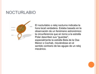 NOCTURLABIO 
El nocturlabio o reloj nocturno indicaba la 
hora local verdadera. Estaba basado en la 
observación de un fenómeno astronómico: 
la circunferencia que en torno a la estrella 
Polar describen sus "guardas", 
especialmente la estrella Beta de la Osa 
Menor o Cochab, moviéndose en el 
sentido contrario de las agujas de un reloj 
mecánico. 
