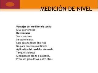 MEDICIÓN DE NIVEL
Ventajas del medidor de sonda
Muy económicos
Desventajas
Son manuales
Se usan sin olas
Sólo para tanques abiertos
No para procesos continuos
Aplicación del medidor de sonda
Tanques abiertos
Medición de aceite o gasolina.
Procesos granulosos, entre otros
 