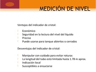 MEDICIÓN DE NIVEL
Ventajas del indicador de cristal:
 Económico
 Seguridad en la lectura del nivel del líquido
 Preciso
 Puede usarse para tanque abiertos o cerrados
Desventajas del indicador de cristal:
 Manipular con cuidado para evitar roturas
 La longitud del tubo está limitada hasta 1.78 m aprox.
 Indicación local
 Susceptibles a ensuciarse
 