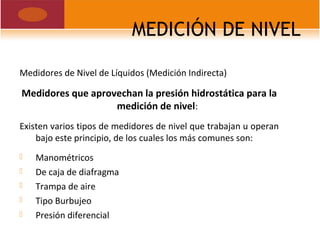 MEDICIÓN DE NIVEL
Medidores de Nivel de Líquidos (Medición Indirecta)
Medidores que aprovechan la presión hidrostática para la
medición de nivel:
Existen varios tipos de medidores de nivel que trabajan u operan
bajo este principio, de los cuales los más comunes son:
 Manométricos
 De caja de diafragma
 Trampa de aire
 Tipo Burbujeo
 Presión diferencial
 