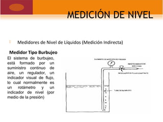 MEDICIÓN DE NIVEL
 Medidores de Nivel de Líquidos (Medición Indirecta)
Medidor Tipo Burbujeo
El sistema de burbujeo,
está formado por un
suministro continuo de
aire, un regulador, un
indicador visual de flujo,
lo cual normalmente es
un rotámetro y un
indicador de nivel (por
medio de la presión)
 