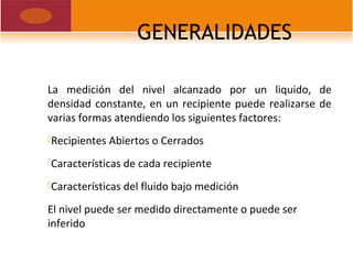 GENERALIDADES
La medición del nivel alcanzado por un liquido, de
densidad constante, en un recipiente puede realizarse de
varias formas atendiendo los siguientes factores:
Recipientes Abiertos o Cerrados
Características de cada recipiente
Características del fluido bajo medición
El nivel puede ser medido directamente o puede ser
inferido
 
