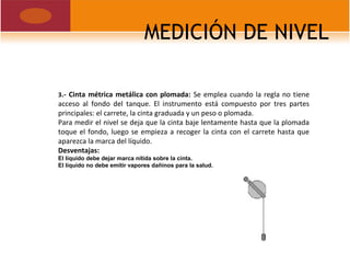 MEDICIÓN DE NIVEL
3.- Cinta métrica metálica con plomada: Se emplea cuando la regla no tiene
acceso al fondo del tanque. El instrumento está compuesto por tres partes
principales: el carrete, la cinta graduada y un peso o plomada.
Para medir el nivel se deja que la cinta baje lentamente hasta que la plomada
toque el fondo, luego se empieza a recoger la cinta con el carrete hasta que
aparezca la marca del líquido.
Desventajas:
El líquido debe dejar marca nítida sobre la cinta.
El líquido no debe emitir vapores dañinos para la salud.
 