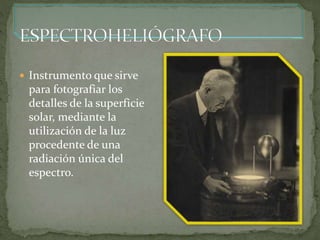  Instrumento que sirve
para fotografiar los
detalles de la superficie
solar, mediante la
utilización de la luz
procedente de una
radiación única del
espectro.
 