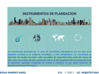 INSTRUMENTOS DE PLANEACION
Son herramientas aprobadas por la Junta de Coordinación Metropolitana que son base de la
planeación municipal y los proyectos estratégicos a nivel metropolitano. Los instrumentos de
planeación son aquellos que llevan a cabo las políticas de aprovechamiento y protección del uso del
suelo. estos instrumentos tendrán competencia solo en el área geográfica que les corresponde y son
las secretarias regionales ministeriales de vivienda y urbanismo las que deben interpretar las
disposiciones de estos instrumentos.
ROJAS RAMIREZ ANGEL 8°A | T/V | LIC. ARQUITECTURA
 