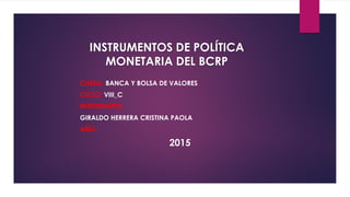 INSTRUMENTOS DE POLÍTICA
MONETARIA DEL BCRP
CURSO: BANCA Y BOLSA DE VALORES
CICLO: VIII_C
INTEGRANTES:
GIRALDO HERRERA CRISTINA PAOLA
AÑO:
2015
 