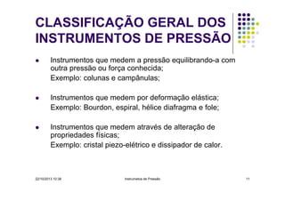 CLASSIFICAÇÃO GERAL DOS
INSTRUMENTOS DE PRESSÃO
Instrumentos que medem a pressão equilibrando-a com
outra pressão ou força conhecida;
Exemplo: colunas e campânulas;
Instrumentos que medem por deformação elástica;
Exemplo: Bourdon, espiral, hélice diafragma e fole;
Instrumentos que medem através de alteração de
propriedades físicas;
Exemplo: cristal piezo-elétrico e dissipador de calor.

22/10/2013 10:38

Instrumetos de Pressão

11

 
