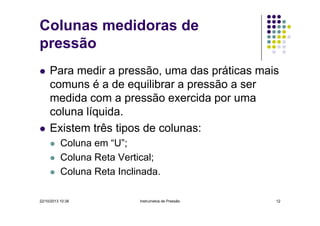 Colunas medidoras de
pressão
Para medir a pressão, uma das práticas mais
comuns é a de equilibrar a pressão a ser
medida com a pressão exercida por uma
coluna líquida.
Existem três tipos de colunas:
Coluna em “U”;
Coluna Reta Vertical;
Coluna Reta Inclinada.
22/10/2013 10:38

Instrumetos de Pressão

12

 