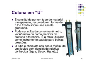 Coluna em “U”
É constituída por um tubo de material
transparente, recurvado em forma de
“U” e fixado sobre uma escala
graduada.
Pode ser utilizada como manômetro,
vacuômetro ou como medidor de
pressão diferencial. É a mais utilizada
como instrumento padrão para baixas
pressões.
O tubo é cheio até seu ponto médio, de
um líquido com densidade relativa
conhecida (água, álcool, Hg, etc.)
22/10/2013 10:38

Instrumetos de Pressão

13

 