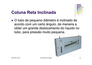 Coluna Reta Inclinada
O tubo de pequeno diâmetro é inclinado de
acordo com um certo ângulo, de maneira a
obter um grande deslocamento do líquido no
tubo, para pressão muito pequena.

22/10/2013 10:38

Instrumetos de Pressão

15

 