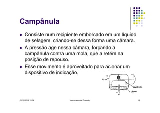 Campânula
Consiste num recipiente emborcado em um líquido
de selagem, criando-se dessa forma uma câmara.
A pressão age nessa câmara, forçando a
campânula contra uma mola, que a retém na
posição de repouso.
Esse movimento é aproveitado para acionar um
dispositivo de indicação.

22/10/2013 10:38

Instrumetos de Pressão

16

 