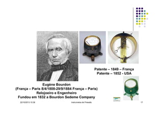 Patente – 1849 – França
Patente – 1852 - USA
Eugène Bourdon
(França – Paris 8/4/1808-29/9/1884 França – Paris)
Relojoeiro e Engenheiro
Fundou em 1832 a Bourdon Sedeme Company
22/10/2013 10:38

Instrumetos de Pressão

17

 
