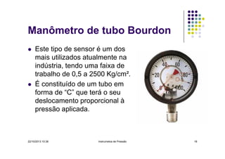 Manômetro de tubo Bourdon
Este tipo de sensor é um dos
mais utilizados atualmente na
indústria, tendo uma faixa de
trabalho de 0,5 a 2500 Kg/cm².
É constituído de um tubo em
forma de “C” que terá o seu
deslocamento proporcional à
pressão aplicada.

22/10/2013 10:38

Instrumetos de Pressão

18

 