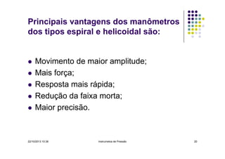 Principais vantagens dos manômetros
dos tipos espiral e helicoidal são:

Movimento de maior amplitude;
Mais força;
Resposta mais rápida;
Redução da faixa morta;
Maior precisão.

22/10/2013 10:38

Instrumetos de Pressão

20

 