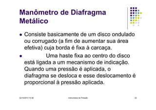 Manômetro de Diafragma
Metálico
Consiste basicamente de um disco ondulado
ou corrugado (a fim de aumentar sua área
efetiva) cuja borda é fixa à carcaça.
Uma haste fixa ao centro do disco
está ligada a um mecanismo de indicação.
Quando uma pressão é aplicada, o
diafragma se desloca e esse deslocamento é
proporcional à pressão aplicada.
22/10/2013 10:38

Instrumetos de Pressão

22

 
