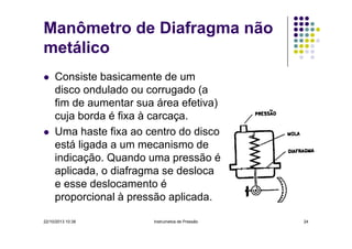 Manômetro de Diafragma não
metálico
Consiste basicamente de um
disco ondulado ou corrugado (a
fim de aumentar sua área efetiva)
cuja borda é fixa à carcaça.
Uma haste fixa ao centro do disco
está ligada a um mecanismo de
indicação. Quando uma pressão é
aplicada, o diafragma se desloca
e esse deslocamento é
proporcional à pressão aplicada.
22/10/2013 10:38

Instrumetos de Pressão

24

 