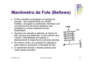 Manômetro de Fole (Bellows)
O fole é também empregado na medição de
pressão. Ele é basicamente um cilindro
metálico, corrugado ou sanfonado, fabricado com
uma lâmina fina de bronze fosforoso, aço
inoxidável ou outros materiais de boa
flexibilidade.
Quando uma pressão é aplicada ao interior do
fole, provoca sua distensão, e como ela tem que
“vencer” a flexibilidade do material, o
deslocamento é proporcional à pressão aplicada.
Do mesmo modo, se a pressão for aplicada à
parte externa, provocará a contração do fole.
O manômetro de fole é utilizado apenas para
medir baixas pressões.

22/10/2013 10:38

Instrumetos de Pressão

25

 