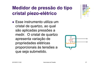 Medidor de pressão do tipo
cristal piezo-elétrico
Esse instrumento utiliza um
cristal de quartzo, ao qual
são aplicadas pressões a
medir. O cristal de quartzo
apresenta variação de
propriedades elétricas
proporcionais às tensões a
que seja submetido.
22/10/2013 10:38

Instrumetos de Pressão

27

 