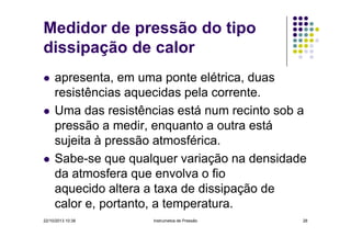 Medidor de pressão do tipo
dissipação de calor
apresenta, em uma ponte elétrica, duas
resistências aquecidas pela corrente.
Uma das resistências está num recinto sob a
pressão a medir, enquanto a outra está
sujeita à pressão atmosférica.
Sabe-se que qualquer variação na densidade
da atmosfera que envolva o fio
aquecido altera a taxa de dissipação de
calor e, portanto, a temperatura.
22/10/2013 10:38

Instrumetos de Pressão

28

 