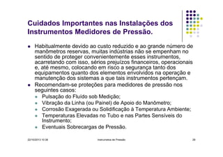 Cuidados Importantes nas Instalações dos
Instrumentos Medidores de Pressão.
Habitualmente devido ao custo reduzido e ao grande número de
manômetros reservas, muitas indústrias não se empenham no
sentido de proteger convenientemente esses instrumentos,
acarretando com isso, sérios prejuízos financeiros, operacionais
e, até mesmo, colocando em risco a segurança tanto dos
equipamentos quanto dos elementos envolvidos na operação e
manutenção dos sistemas a que tais instrumentos pertençam.
Recomendam-se proteções para medidores de pressão nos
seguintes casos:
Pulsação do Fluído sob Medição;
Vibração da Linha (ou Painel) de Apoio do Manômetro;
Corrosão Exagerada ou Solidificação à Temperatura Ambiente;
Temperaturas Elevadas no Tubo e nas Partes Sensíveis do
Instrumento;
Eventuais Sobrecargas de Pressão.
22/10/2013 10:38

Instrumetos de Pressão

29

 