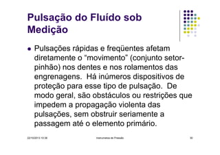 Pulsação do Fluído sob
Medição
Pulsações rápidas e freqüentes afetam
diretamente o “movimento” (conjunto setorpinhão) nos dentes e nos rolamentos das
engrenagens. Há inúmeros dispositivos de
proteção para esse tipo de pulsação. De
modo geral, são obstáculos ou restrições que
impedem a propagação violenta das
pulsações, sem obstruir seriamente a
passagem até o elemento primário.
22/10/2013 10:38

Instrumetos de Pressão

30

 