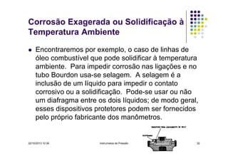 Corrosão Exagerada ou Solidificação à
Temperatura Ambiente
Encontraremos por exemplo, o caso de linhas de
óleo combustível que pode solidificar à temperatura
ambiente. Para impedir corrosão nas ligações e no
tubo Bourdon usa-se selagem. A selagem é a
inclusão de um líquido para impedir o contato
corrosivo ou a solidificação. Pode-se usar ou não
um diafragma entre os dois líquidos; de modo geral,
esses dispositivos protetores podem ser fornecidos
pelo próprio fabricante dos manômetros.

22/10/2013 10:38

Instrumetos de Pressão

32

 