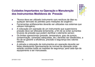 Cuidados Importantes na Operação e Manutenção
dos Instrumentos Medidores de Pressão
“Nunca deve ser utilizado instrumento com resíduos de óleo ou
qualquer derivado do petróleo para medições de oxigênio”;
Ferramentas antifaiscantes deverão ser utilizadas nos sistemas que
utilizam hidrogênio;
A colocação em operação de um instrumento que supervisiona
pressão deve ser efetuada lentamente, a fim de se evitar aumentos
bruscos de pressão que podem danificar o elemento sensor;
Os limites operacionais (pressão, temperatura, grau de pureza,
contaminação, conexões adequadas, etc.) deverão ser obedecidos, a
fim de se garantir a eficiência, precisão e segurança dos valores
obtidos;
A retirada e colocação de instrumentos em operação deverão ser
feitas obedecendo rigorosamente às normas de operação onde
estarão contidas todas as medidas de segurança, para cada tipo de
equipamento a ser manuseado.

22/10/2013 10:38

Instrumetos de Pressão

35

 