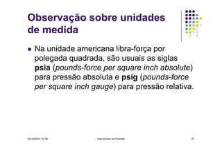 Observação sobre unidades
de medida
Na unidade americana libra-força por
polegada quadrada, são usuais as siglas
psia (pounds-force per square inch absolute)
para pressão absoluta e psig (pounds-force
per square inch gauge) para pressão relativa.

22/10/2013 10:38

Instrumetos de Pressão

37

 