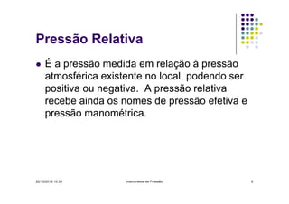 Pressão Relativa
É a pressão medida em relação à pressão
atmosférica existente no local, podendo ser
positiva ou negativa. A pressão relativa
recebe ainda os nomes de pressão efetiva e
pressão manométrica.

22/10/2013 10:38

Instrumetos de Pressão

6

 