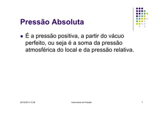 Pressão Absoluta
É a pressão positiva, a partir do vácuo
perfeito, ou seja é a soma da pressão
atmosférica do local e da pressão relativa.

22/10/2013 10:38

Instrumetos de Pressão

7

 