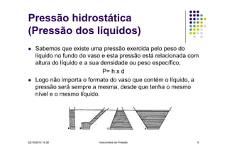 Pressão hidrostática
(Pressão dos líquidos)
Sabemos que existe uma pressão exercida pelo peso do
líquido no fundo do vaso e esta pressão está relacionada com
altura do líquido e a sua densidade ou peso específico,
P= h x d
Logo não importa o formato do vaso que contém o líquido, a
pressão será sempre a mesma, desde que tenha o mesmo
nível e o mesmo líquido.

22/10/2013 10:38

Instrumetos de Pressão

9

 
