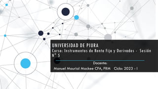 UNIVERSIDAD DE PIURA
Curso: Instrumentos de Renta Fija y Derivados - Sesión
N° 5
Docente:
Manuel Maurial Mackee CFA, FRM Ciclo: 2023 - I
 