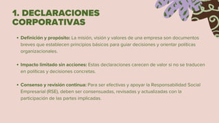 1. DECLARACIONES
CORPORATIVAS
Definición y propósito: La misión, visión y valores de una empresa son documentos
breves que establecen principios básicos para guiar decisiones y orientar políticas
organizacionales.
Impacto limitado sin acciones: Estas declaraciones carecen de valor si no se traducen
en políticas y decisiones concretas.
Consenso y revisión continua: Para ser efectivas y apoyar la Responsabilidad Social
Empresarial (RSE), deben ser consensuadas, revisadas y actualizadas con la
participación de las partes implicadas.
 