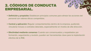 2. CÓDIGOS DE CONDUCTA
EMPRESARIAL.
Definición y propósito: Establecen principios comunes para alinear las acciones del
personal con valores éticos compartidos.
Control y aplicación: Regular comportamientos dentro de la empresa, pudiendo
vincularse incluso a contratos laborales, especialmente en niveles de alta dirección.
Efectividad mediante consenso: Cuando son consensuados y respaldados por
formación, seguimiento y revisión, pueden ser herramientas clave para la implantación
efectiva de la RSE.
 