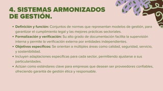 4. SISTEMAS ARMONIZADOS
DE GESTIÓN.
Definición y función: Conjuntos de normas que representan modelos de gestión, para
garantizar el cumplimiento legal y las mejores prácticas sectoriales.
Formalización y verificación: Su alto grado de documentación facilita la supervisión
interna y permite la verificación externa por entidades independientes.
Objetivos específicos: Se orientan a múltiples áreas como calidad, seguridad, servicio,
y sostenibilidad.
Incluyen adaptaciones específicas para cada sector, permitiendo ajustarse a sus
particularidades.
Actúan como estándares clave para empresas que desean ser proveedores confiables,
ofreciendo garantía de gestión ética y responsable.
 