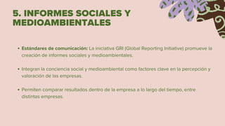 5. INFORMES SOCIALES Y
MEDIOAMBIENTALES
Estándares de comunicación: La iniciativa GRI (Global Reporting Initiative) promueve la
creación de informes sociales y medioambientales.
Integran la conciencia social y medioambiental como factores clave en la percepción y
valoración de las empresas.
Permiten comparar resultados dentro de la empresa a lo largo del tiempo, entre
distintas empresas.
 