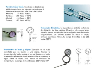 Termómetro de Vidrio. Consta de un depósito de
vidrio que contiene, por ejemplo mercurio, que al
calentarse se expande y sube en el tubo capilar.
Mercurio -35 hasta +280°C
Pentano -200 hasta + 450°C
Alcohol -110 hasta + 50°C
Tolueno -70 hasta +100°C
Termómetro Bimetálico. Se sustentan en distinto coeficiente
de dilatación de dos metales diferentes, tales como latón,
monel o acero y una aleación de ferroníquel o invar laminados
conjuntamente. Las láminas pueden ser rectas o curvas,
formado espirales o hélices. Su campo de medida es de -200
hasta +500°C
Termómetro de Bulbo y Capilar. Consisten en un tubo
conectado por un capilar a una espiral. Cuando la
temperatura del bulbo cambia, el gas o el líquido en el bulbo
se expanden y la espiral tiende a desenrrollarse moviendo la
aguja sobre la escala para indicar la elevación de
temperatura. Su campo de medida es de -200°C hasta 600°
 