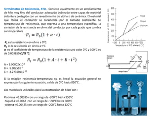 Termómetro de Resistencia, RTD. Consiste usualmente en un arrollamiento
de hilo muy fino del conductor adecuado bobinado entre capas de material
aislante y protegido con un revestimiento de vidrio o de cerámica. El material
que forma el conductor se caracteriza por el llamado coeficiente de
temperatura de resistencia, que expresa a una temperatura especifica, la
variación de la resistencia en ohms del conductor por cada grado que cambia
su temperatura.
Rt es la resistencia en ohms a 0°C.
R0 es la resistencia en ohms a t°C.
α es el coeficiente de temperatura de la resistencia cuyo valor 0°C y 100°C es
de 0.003850 Ω/Ω °C.
A = 3.90802x10-3
B = -5.802x10-7
C = -4.27350x10-12
Si la relación resistencia-temperatura no es lineal la ecuación general se
expresa por la siguiente ecuación, valida de 0°C hasta 850°C .
Los materiales utilizados para la construcción de RTDs son :
Platino α =0.00385 con un rango de -200°C hasta 950°C
Níquel α =0.0063 con un rango de -150°C hasta 300°C
cobre α =0.00425 con un rango de -200°C hasta 120°C
 