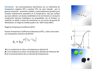 Termistores. Son semiconductores electrónicos con un coeficiente de
temperatura negativo NTC o positivo PTC, de valor elevado , por lo
general presentan variaciones rápidas y extremadamente grandes para
cambios relativamente pequeños en la temperatura. Hay que señalar
que para obtener una buena estabilidad en los termistores es necesario
envejecerlos (porque modifiquen sus propiedades con el tiempo). La
medición se realiza a través de conectarlos en un circuito de puente de
Wheatstone. El rango de medida puede ir de -100°C hasta 400°C.
Negative Temperature Coefficient (NTC)
Positive Temperature Coefficient of Resistance (PTC) , están construidos
con compuestos cerámicos de BaTiO3
Rt es la resistencia en ohms a la temperatura absoluta Tt.
R0 es la resistencia en ohms a la temperatura absoluta de referencia T0.
β es la constante dentro de un intervalo de temperaturas.
 
