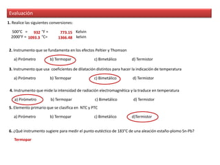 Evaluación
1. Realice las siguientes conversiones:
500°C = °F = Kelvin
2000°F = °C= kelvin
2. Instrumento que se fundamenta en los efectos Peltier y Thomson
a) Pirómetro b) Termopar c) Bimetálico d) Termistor
3. Instrumento que usa coeficientes de dilatación distintos para hacer la indicación de temperatura
a) Pirómetro b) Termopar c) Bimetálico d) Termistor
4. Instrumento que mide la intensidad de radiación electromagnética y la traduce en temperatura
a) Pirómetro b) Termopar c) Bimetálico d) Termistor
5. Elemento primario que se clasifica en NTC y PTC
a) Pirómetro b) Termopar c) Bimetálico d)Termistor
932 773.15
1093.3 1366.48
6. ¿Qué instrumento sugiere para medir el punto eutéctico de 183°C de una aleación estaño-plomo Sn-Pb?
Termopar
 