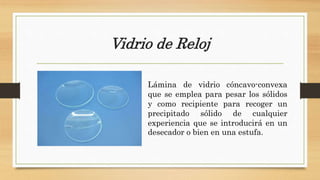 Vidrio de Reloj
Lámina de vidrio cóncavo-convexa
que se emplea para pesar los sólidos
y como recipiente para recoger un
precipitado sólido de cualquier
experiencia que se introducirá en un
desecador o bien en una estufa.
 