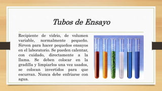 Tubos de Ensayo
Recipiente de vidrio, de volumen
variable, normalmente pequeño.
Sirven para hacer pequeños ensayos
en el laboratorio. Se pueden calentar,
con cuidado, directamente a la
llama. Se deben colocar en la
gradilla y limpiarlos una vez usados,
se colocan invertidos para que
escurran. Nunca debe enfriarse con
agua.
 