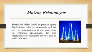 Matraz Erlenmeyer
Matraz de vidrio donde se pueden agitar
disoluciones, calentarlas (usando rejillas),
etc. Las graduaciones sirven para tener
un volumen aproximado. En una
valoración es el recipiente sobre el cual se
vacía la bureta.
 