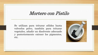 Mortero con Pistilo
Se utilizan para triturar sólidos hasta
volverlos polvo, también para triturar
vegetales, añadir un disolvente adecuado
y posteriormente extraer los pigmentos,
etc.
 