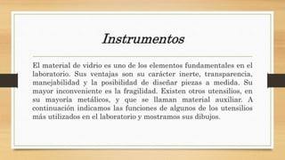 Instrumentos
El material de vidrio es uno de los elementos fundamentales en el
laboratorio. Sus ventajas son su carácter inerte, transparencia,
manejabilidad y la posibilidad de diseñar piezas a medida. Su
mayor inconveniente es la fragilidad. Existen otros utensilios, en
su mayoría metálicos, y que se llaman material auxiliar. A
continuación indicamos las funciones de algunos de los utensilios
más utilizados en el laboratorio y mostramos sus dibujos.
 
