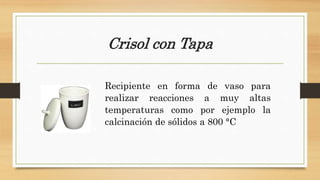 Crisol con Tapa
Recipiente en forma de vaso para
realizar reacciones a muy altas
temperaturas como por ejemplo la
calcinación de sólidos a 800 °C
 