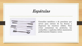 Espátulas
Utensilios metálicos o de porcelana que
sirven para extraer de los frascos y
dispensar los reactivos sólidos. Para
evitar contaminar los productos, las
cucharillas y espátulas deben mantenerse
perfectamente limpias y secas.
 